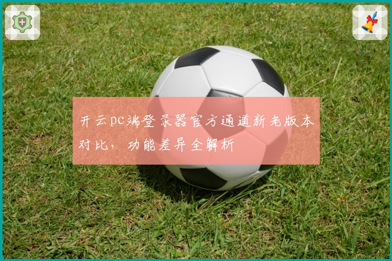 开云pc端登录器官方通道新老版本对比，功能差异全解析
