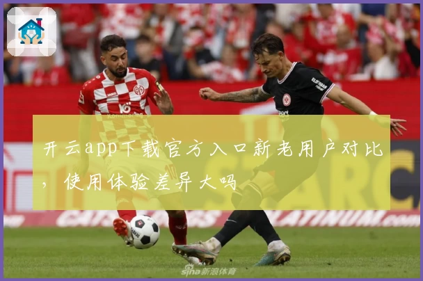 开云app下载官方入口新老用户对比，使用体验差异大吗