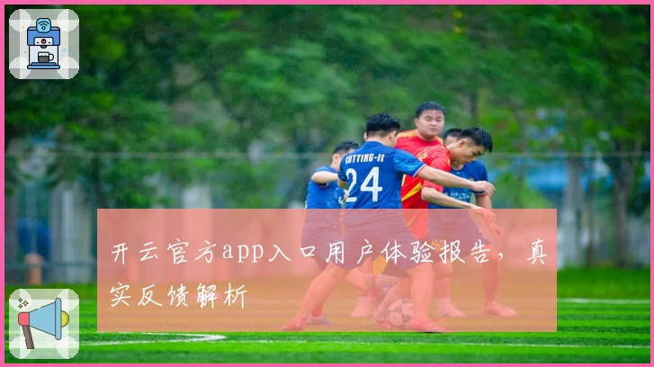 开云官方app入口用户体验报告，真实反馈解析