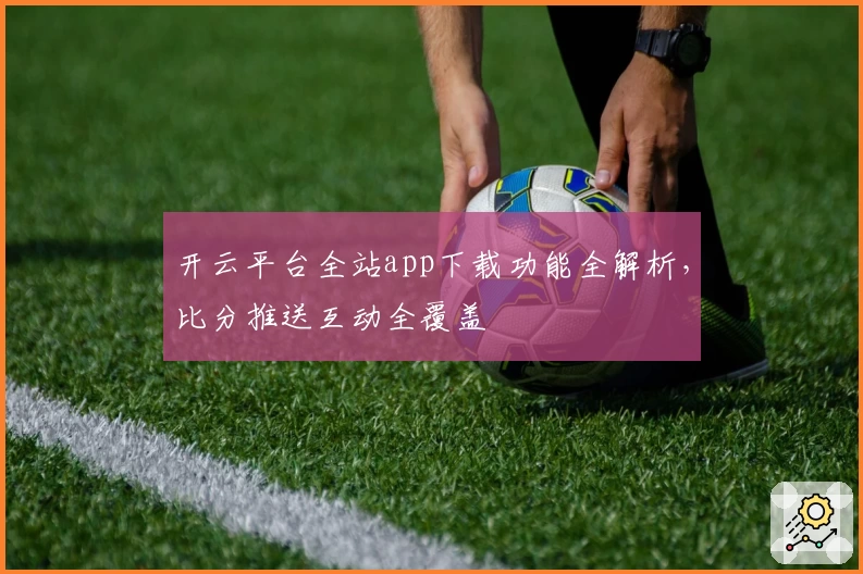 开云平台全站app下载功能全解析,比分推送互动全覆盖