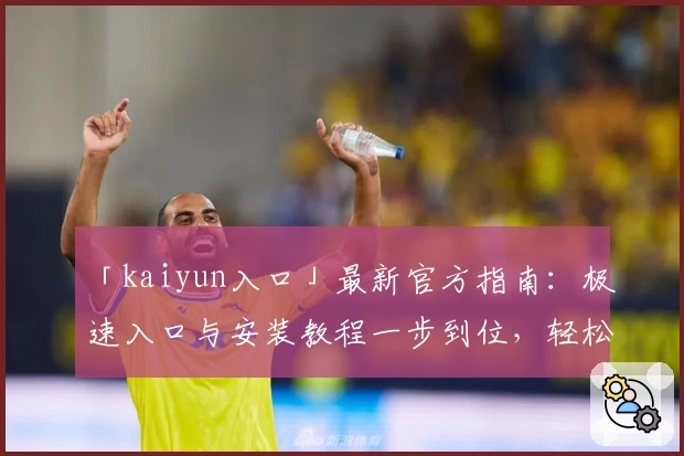 「kaiyun入口」最新官方指南：极速入口与安装教程一步到位，轻松开启智能体验之旅