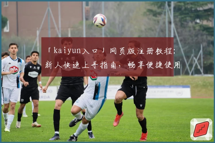 「kaiyun入口」网页版注册教程：新人快速上手指南，畅享便捷使用体验
