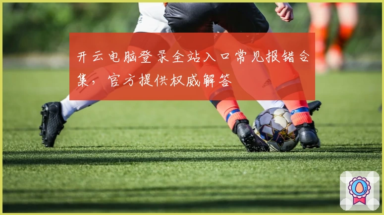开云电脑登录全站入口常见报错合集,官方提供权威解答