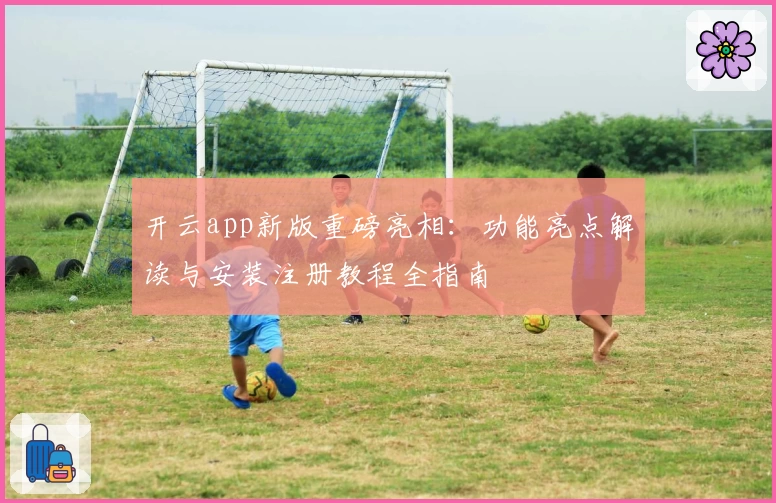 开云app新版重磅亮相：功能亮点解读与安装注册教程全指南