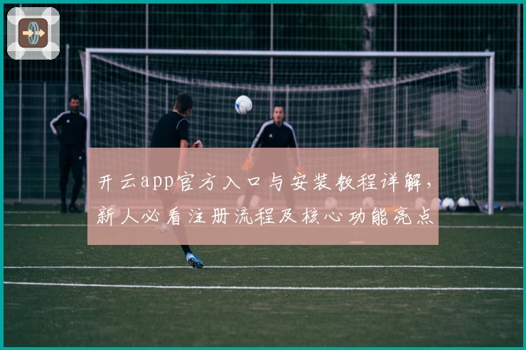 开云app官方入口与安装教程详解，新人必看注册流程及核心功能亮点揭秘