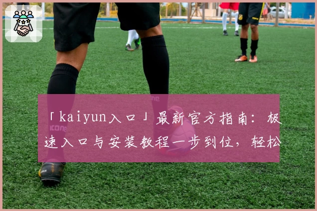 「kaiyun入口」最新官方指南：极速入口与安装教程一步到位，轻松开启智能体验之旅